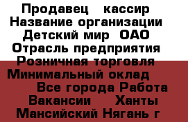 Продавец - кассир › Название организации ­ Детский мир, ОАО › Отрасль предприятия ­ Розничная торговля › Минимальный оклад ­ 25 000 - Все города Работа » Вакансии   . Ханты-Мансийский,Нягань г.